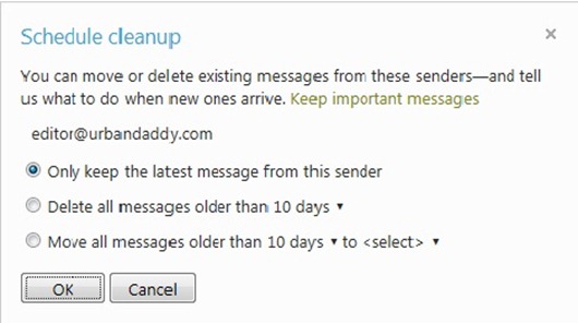 You can move or delete existing messages from these senders - and tell us what to do when new ones arrive. /Keep important messages / {email  address} / Options: - Only keep the latest message from this sender  - Delete all messages older than 10 days  - Move all messages older than 10 days to [folder] / OK / Cancel