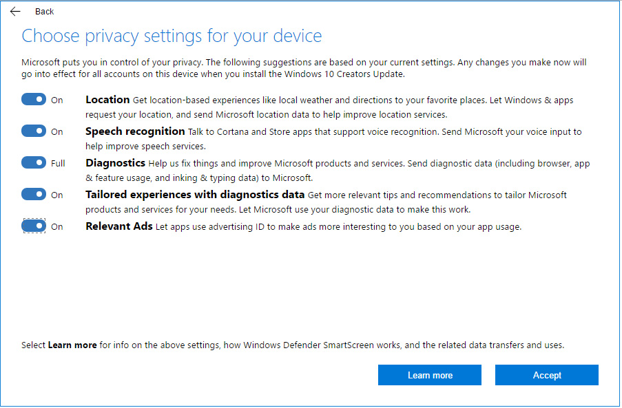 New privacy settings screen in the Windows 10 Creators Update. An example of how the privacy settings screen may appear to you. The actual values of the toggles on this screen will be based on your current settings in Windows 10. For example, if you previously chose to turn off location services, the toggle in this screen will be initially set to “Off” for location services. 