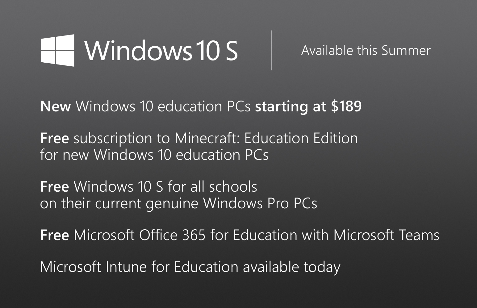 Free offers for Teachers and Students To make it easy and affordable to bring Windows 10, Office 365 for Education with Microsoft Teams and Minecraft to the classroom, we are offering teachers and students: • New Windows 10 education PCs starting at $189 • Free one-year subscription to Minecraft: Education Edition for new Windows 10 education PCs • Free Windows 10 S for all schools on any current Windows Pro PC • Free Microsoft Office 365 for Education with Microsoft Teams • Free trial of Microsoft Intune for Education